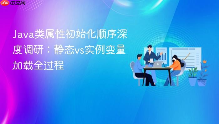 java类属性初始化顺序深度调研:静态vs实例变量加载全过程