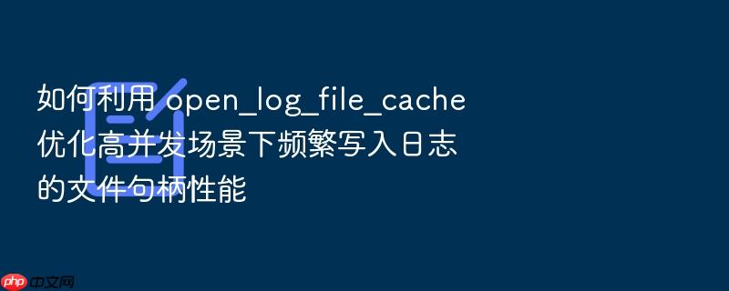 如何利用 open_log_file_cache 优化高并发场景下频繁写入日志的文件句柄性能