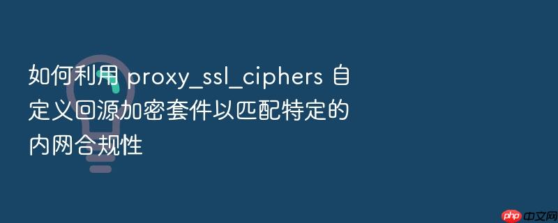 如何利用 proxy_ssl_ciphers 自定义回源加密套件以匹配特定的内网合规性