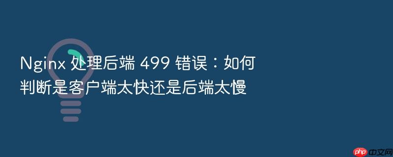 nginx 处理后端 499 错误:如何判断是客户端太快还是后端太慢