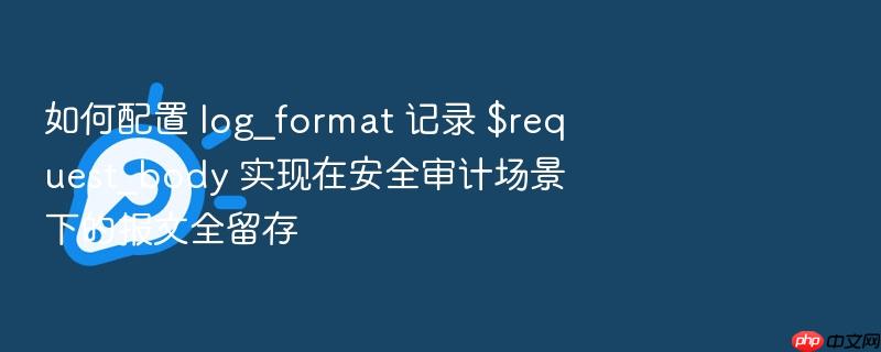 如何配置 log_format 记录 $request_body 实现在安全审计场景下的报文全留存