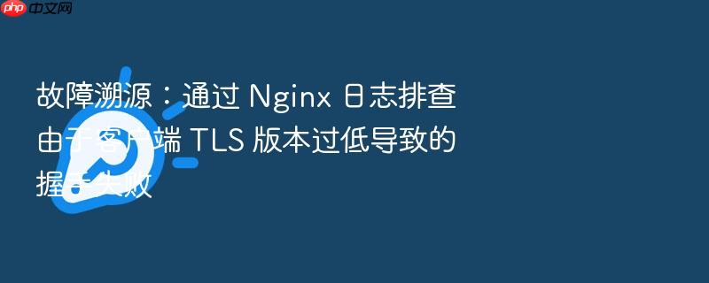 故障溯源:通过 nginx 日志排查由于客户端 tls 版本过低导致的握手失败