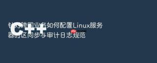 针对跨国业务如何配置Linux服务器时区同步与审计日志规范