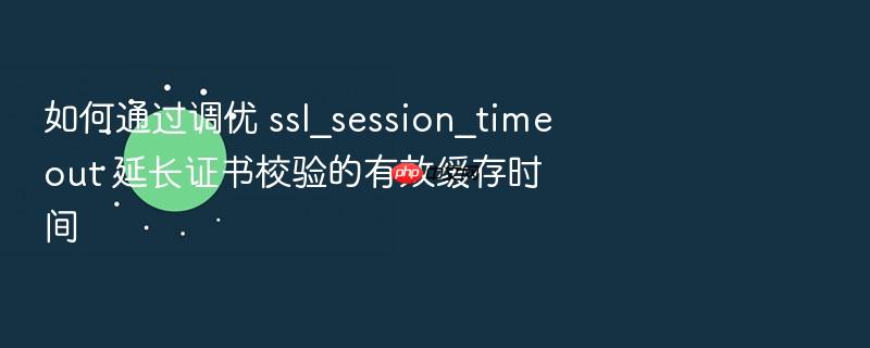 如何通过调优 ssl_session_timeout 延长证书校验的有效缓存时间