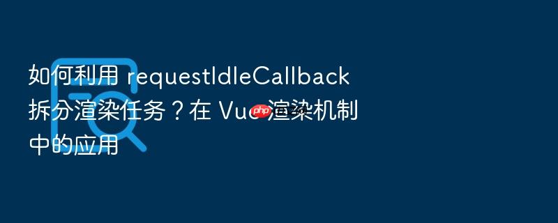 如何利用 requestidlecallback 拆分渲染任务?在 vue 渲染机制中的应用