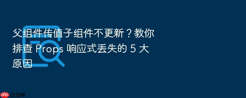 父组件传值子组件不更新？教你排查 props 响应式丢失的 5 大原因