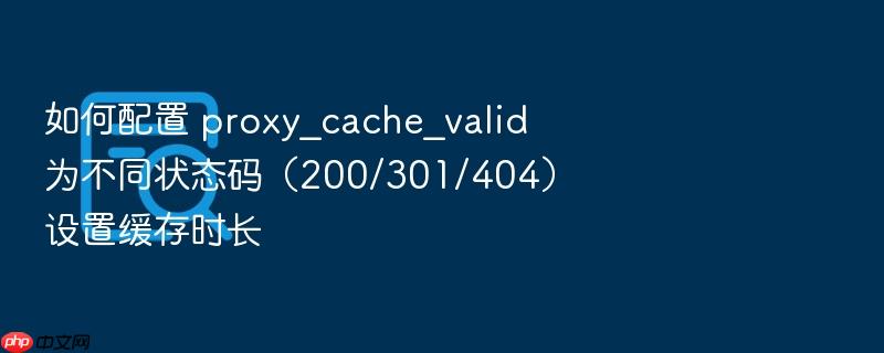如何配置 proxy_cache_valid 为不同状态码（200/301/404）设置缓存时长