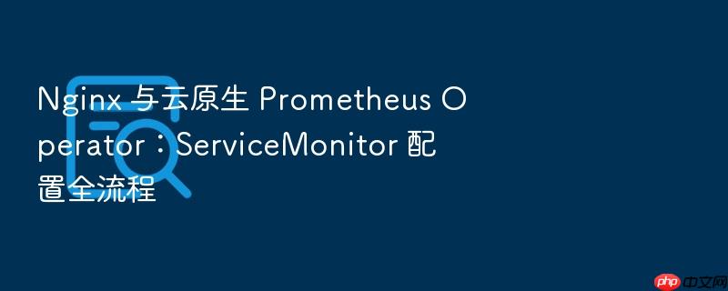 nginx 与云原生 prometheus operator:servicemonitor 配置全流程