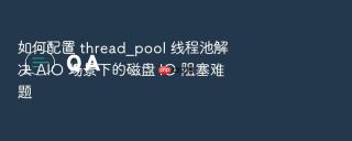 如何配置 thread_pool 线程池解决 aio 场景下的磁盘 io 阻塞难题
