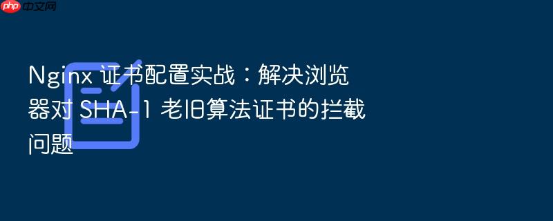 nginx 证书配置实战:解决浏览器对 sha-1 老旧算法证书的拦截问题