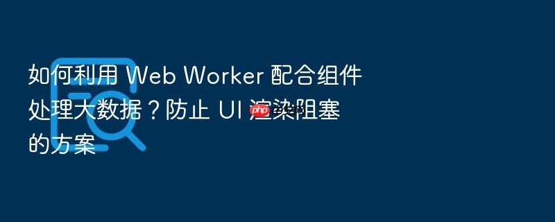 如何利用 web worker 配合组件处理大数据？防止 ui 渲染阻塞的方案