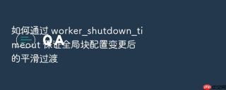 如何通过 worker_shutdown_timeout 保证全局块配置变更后的平滑过渡