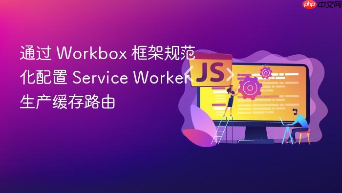 通过 workbox 框架规范化配置 service worker 生产缓存路由