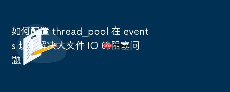 如何配置 thread_pool 在 events 块中解决大文件 io 的阻塞问题