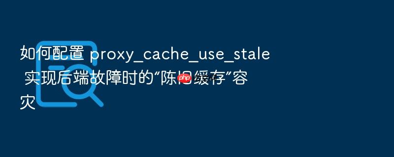 如何配置 proxy_cache_use_stale 实现后端故障时的“陈旧缓存”容灾