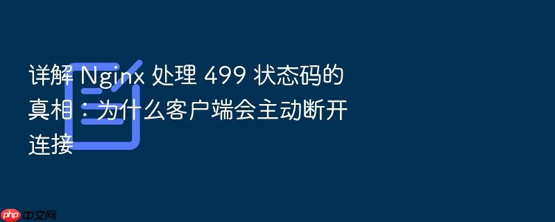 详解 nginx 处理 499 状态码的真相:为什么客户端会主动断开连接