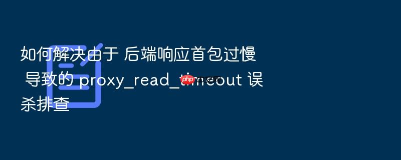 如何解决由于 后端响应首包过慢 导致的 proxy_read_timeout 误杀排查