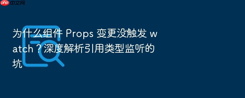 为什么组件 props 变更没触发 watch?深度解析引用类型监听的坑