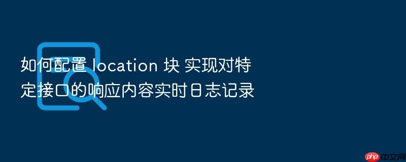 如何配置 location 块 实现对特定接口的响应内容实时日志记录