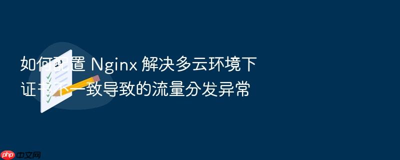如何配置 nginx 解决多云环境下证书不一致导致的流量分发异常
