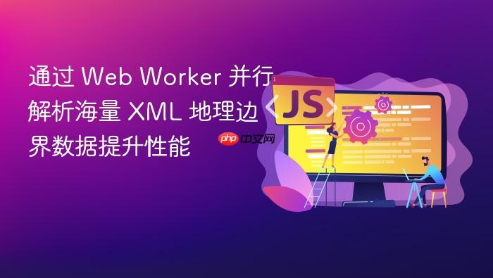 通过 web worker 并行解析海量 xml 地理边界数据提升性能