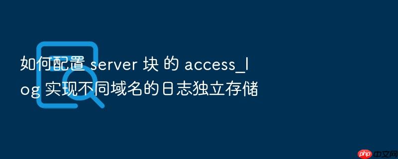 如何配置 server 块 的 access_log 实现不同域名的日志独立存储