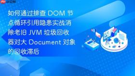 如何通过排查 dom 节点循环引用隐患实战消除老旧 jvm 垃圾回收器对大 document 对象的回收滞后