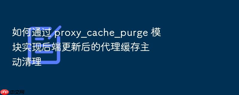 如何通过 proxy_cache_purge 模块实现后端更新后的代理缓存主动清理