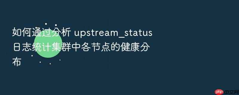 如何通过分析 upstream_status 日志统计集群中各节点的健康分布