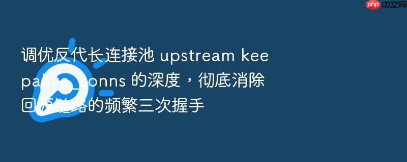 调优反代长连接池 upstream keepalive_conns 的深度,彻底消除回源链路的频繁三次握手