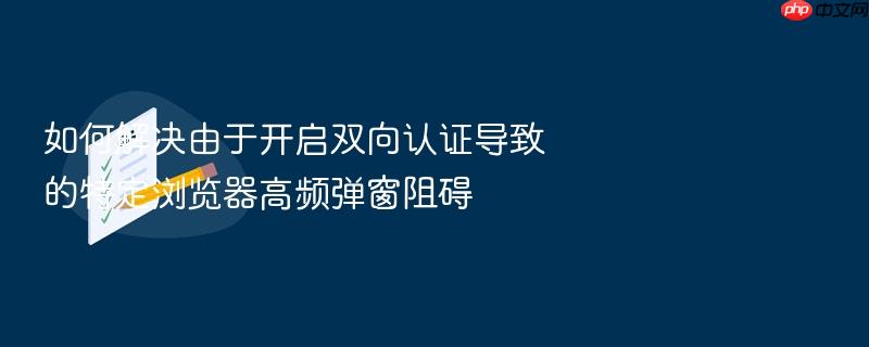 如何解决由于开启双向认证导致的特定浏览器高频弹窗阻碍