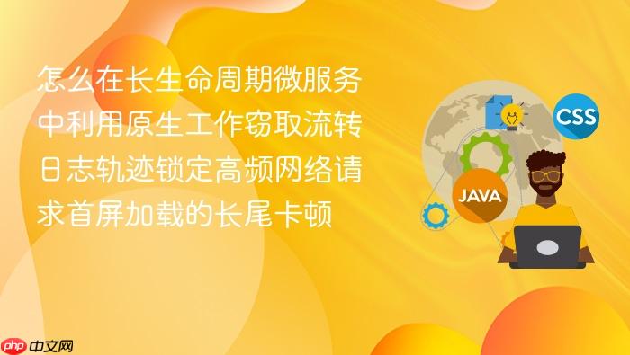 怎么在长生命周期微服务中利用原生工作窃取流转日志轨迹锁定高频网络请求首屏加载的长尾卡顿
