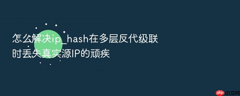 怎么解决ip_hash在多层反代级联时丢失真实源ip的顽疾