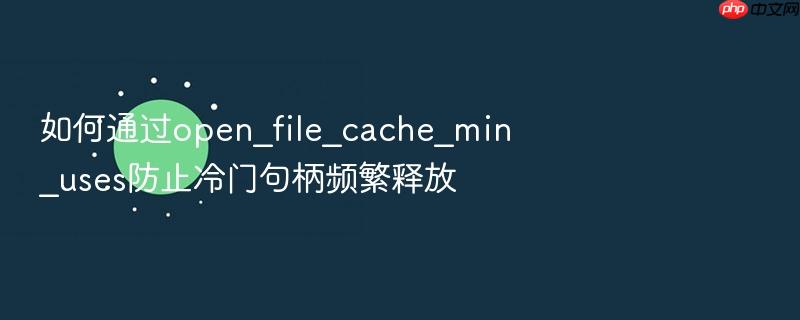 如何通过open_file_cache_min_uses防止冷门句柄频繁释放