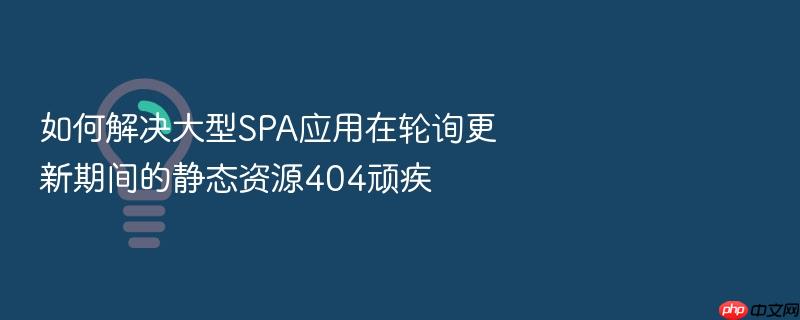 如何解决大型spa应用在轮询更新期间的静态资源404顽疾