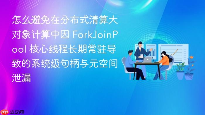 怎么避免在分布式清算大对象计算中因 forkjoinpool 核心线程长期常驻导致的系统级句柄与元空间泄漏
