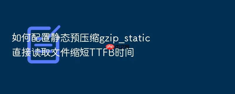 如何配置静态预压缩gzip_static直接读取文件缩短ttfb时间