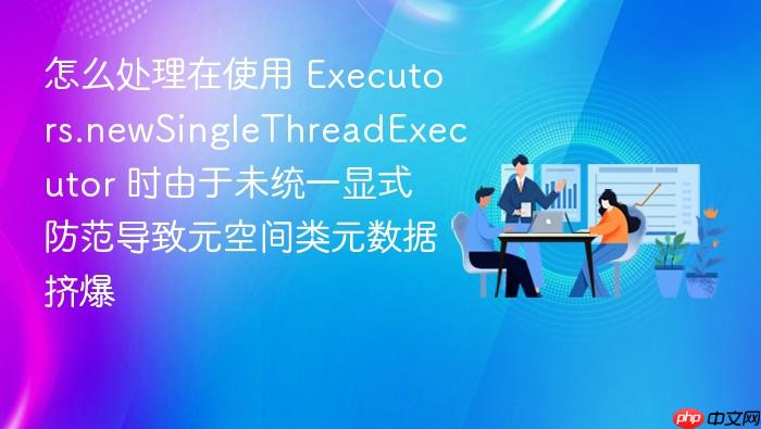 怎么处理在使用 executors.newsinglethreadexecutor 时由于未统一显式防范导致元空间类元数据挤爆