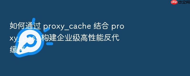 如何通过 proxy_cache 结合 proxy_pass 构建企业级高性能反代缓存