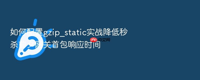 如何配置gzip_static实战降低秒杀前夕网关首包响应时间