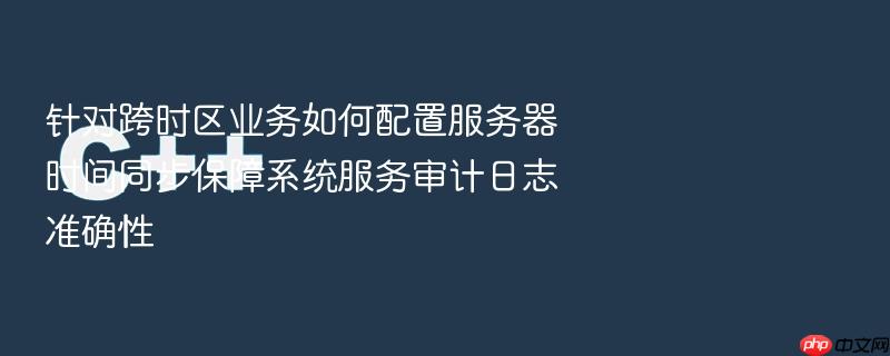 针对跨时区业务如何配置服务器时间同步保障系统服务审计日志准确性