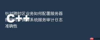针对跨时区业务如何配置服务器时间同步保障系统服务审计日志准确性
