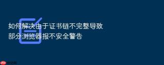 如何解决由于证书链不完整导致部分浏览器报不安全警告