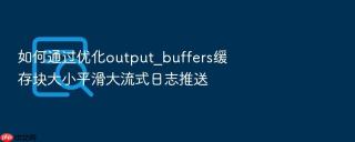 如何通过优化output_buffers缓存块大小平滑大流式日志推送