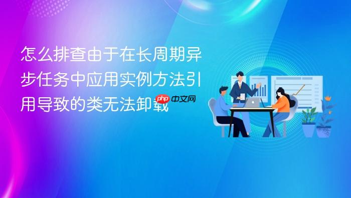 怎么排查由于在长周期异步任务中应用实例方法引用导致的类无法卸载