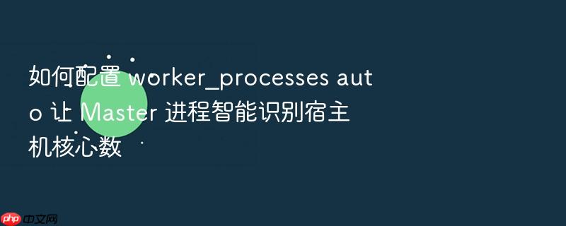 如何配置 worker_processes auto 让 master 进程智能识别宿主机核心数