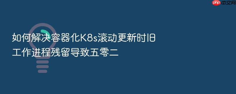 如何解决容器化k8s滚动更新时旧工作进程残留导致五零二