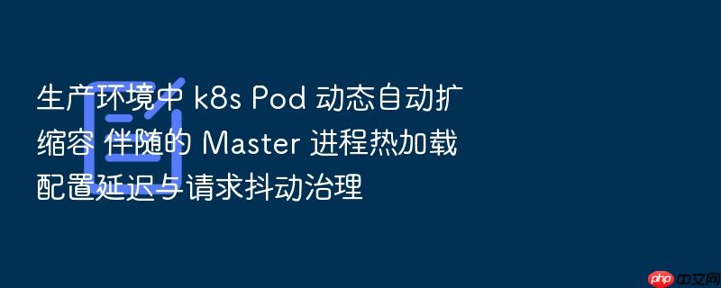 生产环境中 k8s pod 动态自动扩缩容 伴随的 master 进程热加载配置延迟与请求抖动治理