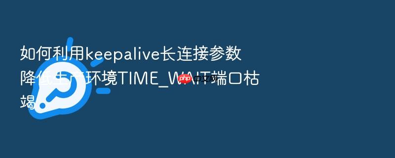 如何利用keepalive长连接参数降低生产环境time_wait端口枯竭