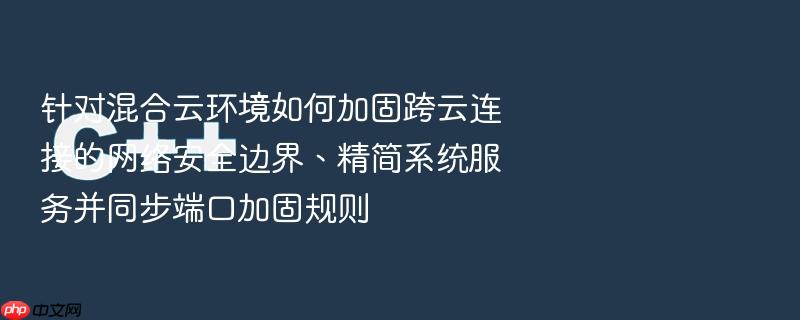 针对混合云环境如何加固跨云连接的网络安全边界、精简系统服务并同步端口加固规则